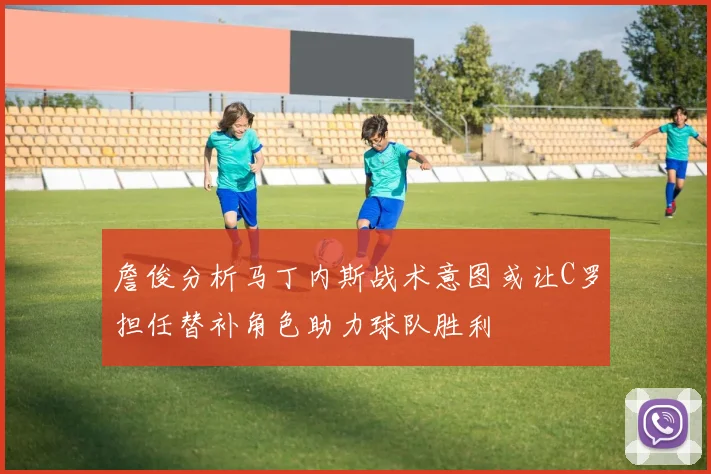 詹俊分析马丁内斯战术意图或让C罗担任替补角色助力球队胜利