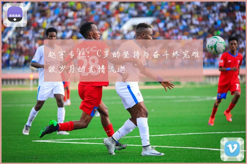 赵宇专栏：C罗的坚持与奋斗终究难敌岁月的无情流逝