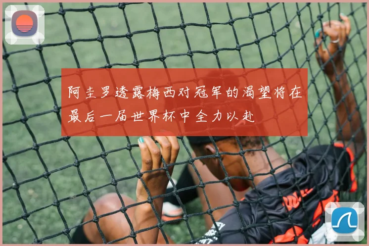 阿圭罗透露梅西对冠军的渴望将在最后一届世界杯中全力以赴