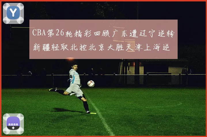 CBA第26轮精彩回顾广东遭辽宁逆转新疆轻取北控北京大胜天津上海逆转青岛展现实力