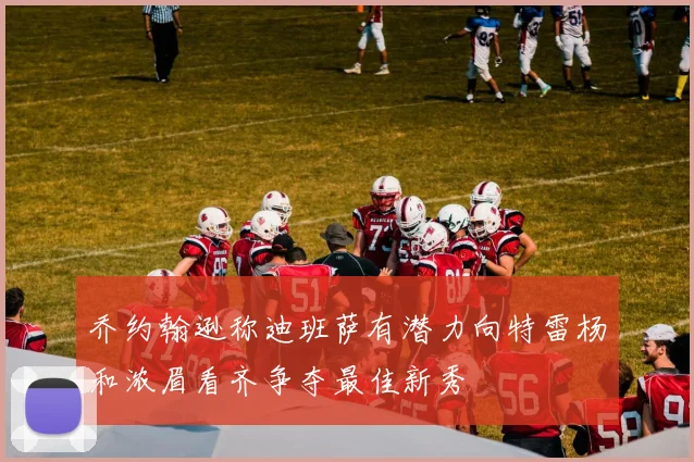 乔约翰逊称迪班萨有潜力向特雷杨和浓眉看齐争夺最佳新秀