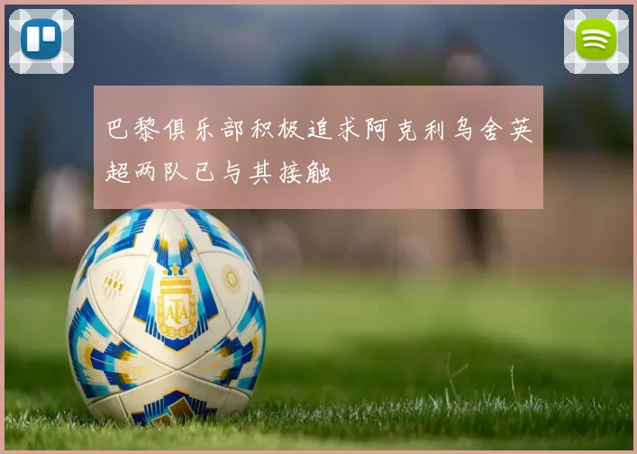 巴黎俱乐部积极追求阿克利乌舍英超两队已与其接触