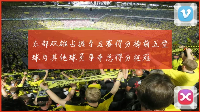 东部双雄占据季后赛得分榜前五登球与其他球员争夺总得分桂冠