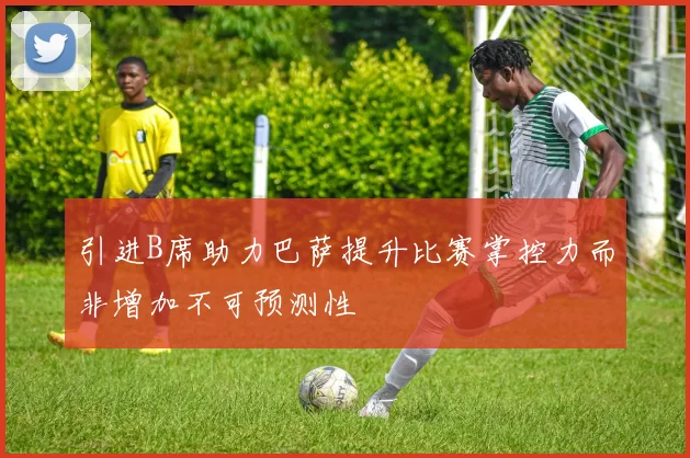 引进B席助力巴萨提升比赛掌控力而非增加不可预测性