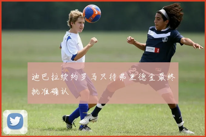 迪巴拉续约罗马只待弗里德金最终批准确认