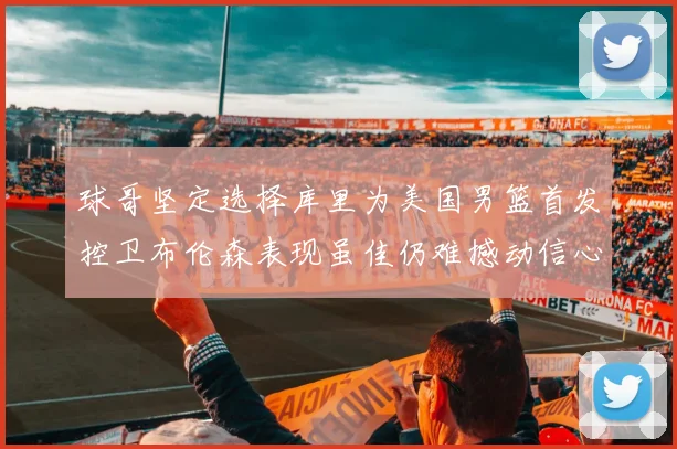 球哥坚定选择库里为美国男篮首发控卫布伦森表现虽佳仍难撼动信心