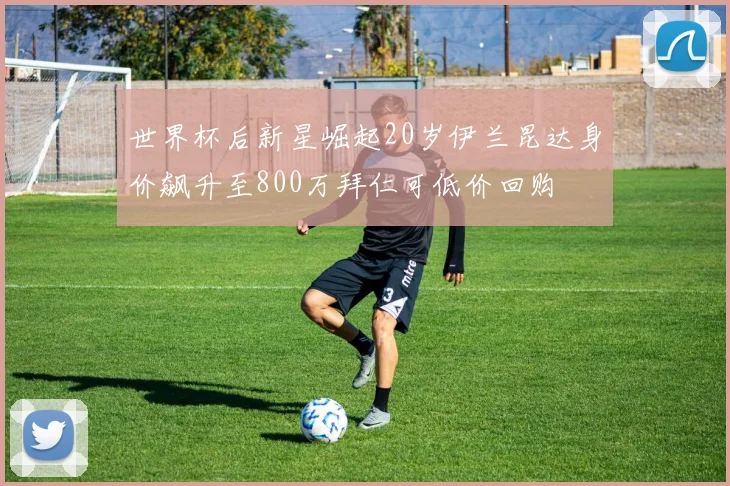 世界杯后新星崛起20岁伊兰昆达身价飙升至800万拜仁可低价回购