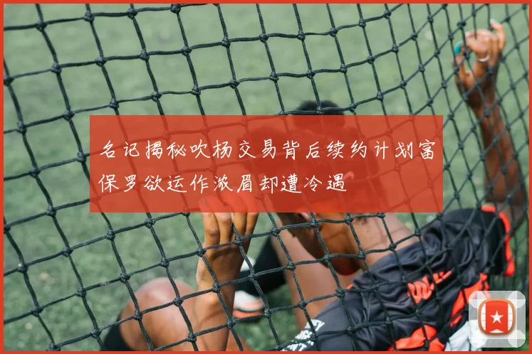 名记揭秘吹杨交易背后续约计划富保罗欲运作浓眉却遭冷遇