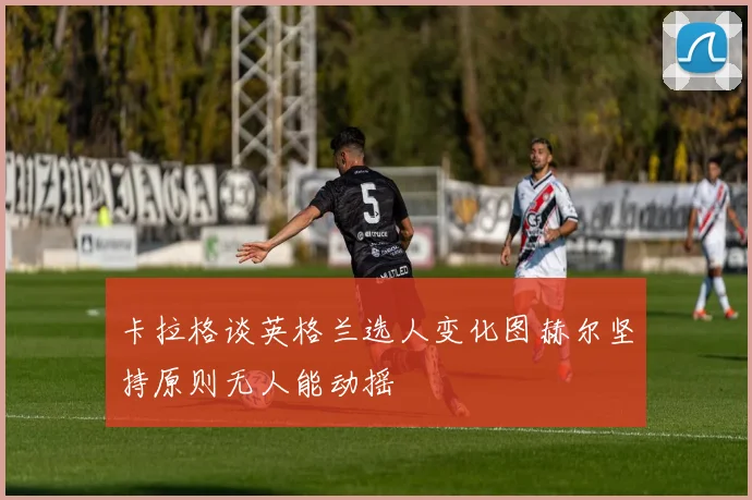 卡拉格谈英格兰选人变化图赫尔坚持原则无人能动摇