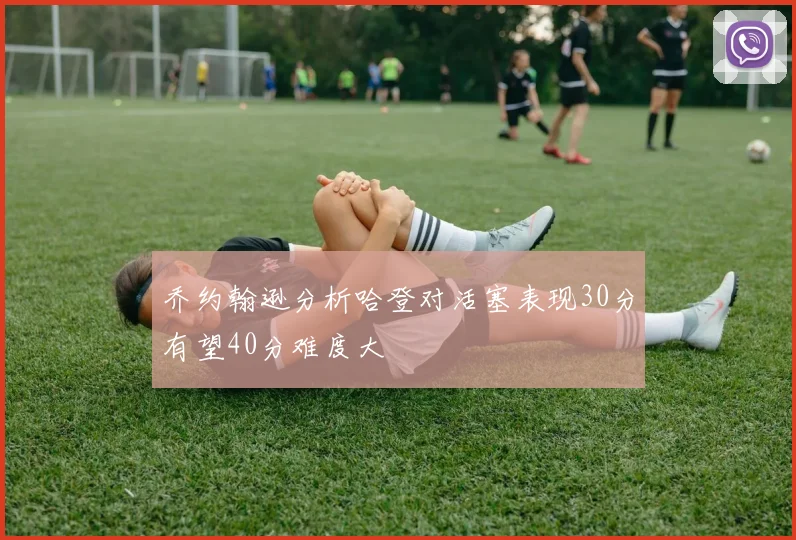 乔约翰逊分析哈登对活塞表现30分有望40分难度大