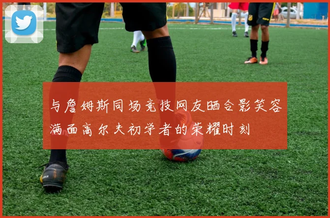 与詹姆斯同场竞技网友晒合影笑容满面高尔夫初学者的荣耀时刻