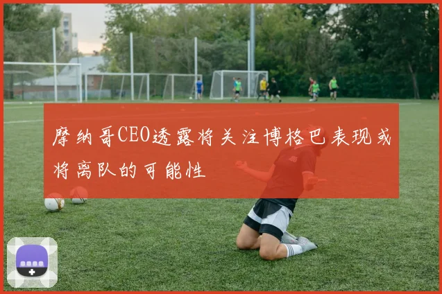 摩纳哥CEO透露将关注博格巴表现或将离队的可能性