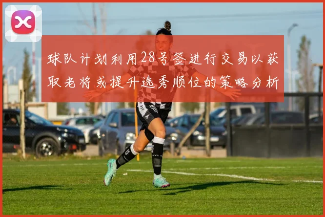 球队计划利用28号签进行交易以获取老将或提升选秀顺位的策略分析
