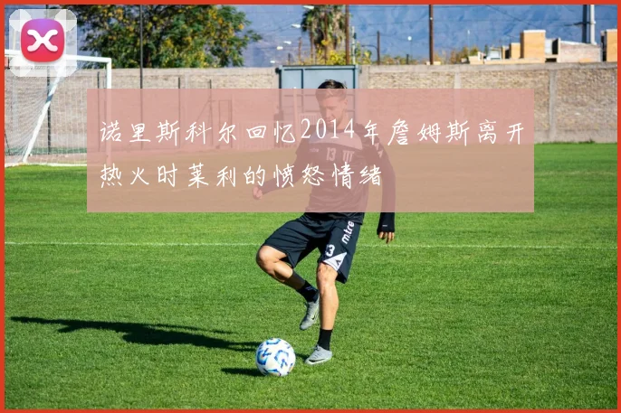 诺里斯科尔回忆2014年詹姆斯离开热火时莱利的愤怒情绪