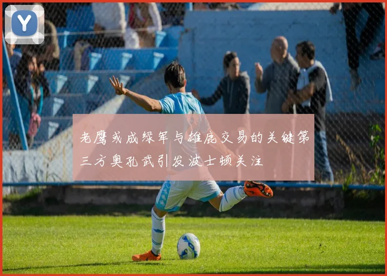 老鹰或成绿军与雄鹿交易的关键第三方奥孔武引发波士顿关注