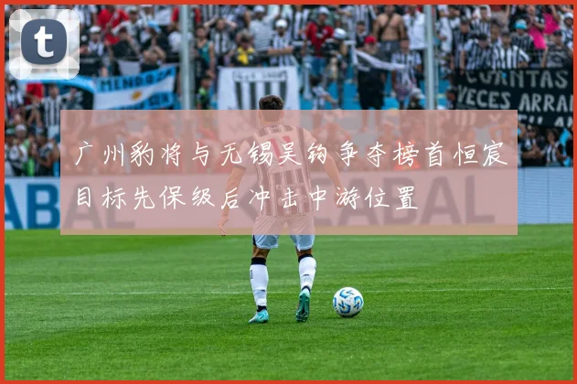 广州豹将与无锡吴钩争夺榜首恒宸目标先保级后冲击中游位置