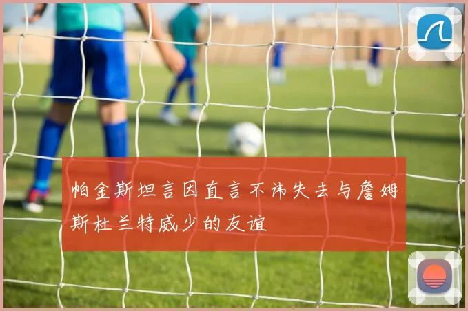 帕金斯坦言因直言不讳失去与詹姆斯杜兰特威少的友谊