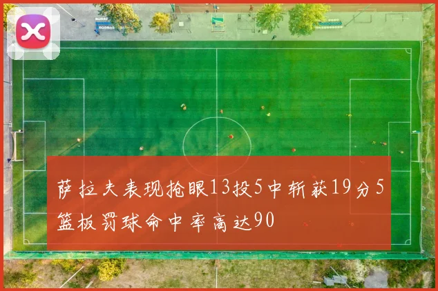 萨拉夫表现抢眼13投5中斩获19分5篮板罚球命中率高达90