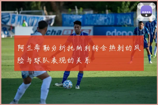 阿兰希勒分析托纳利转会热刺的风险与球队表现的关系