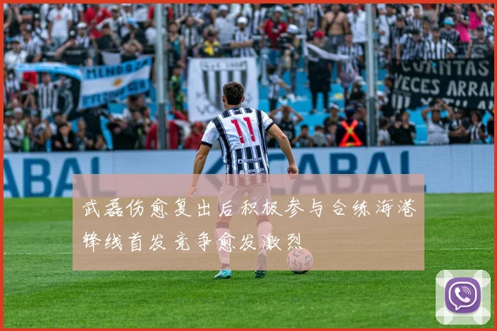 武磊伤愈复出后积极参与合练海港锋线首发竞争愈发激烈