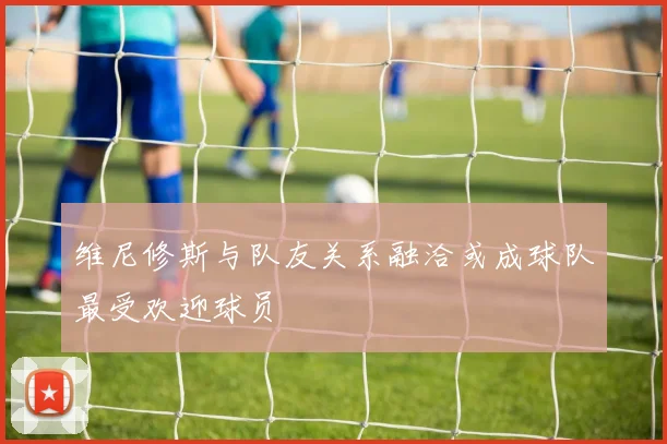维尼修斯与队友关系融洽或成球队最受欢迎球员
