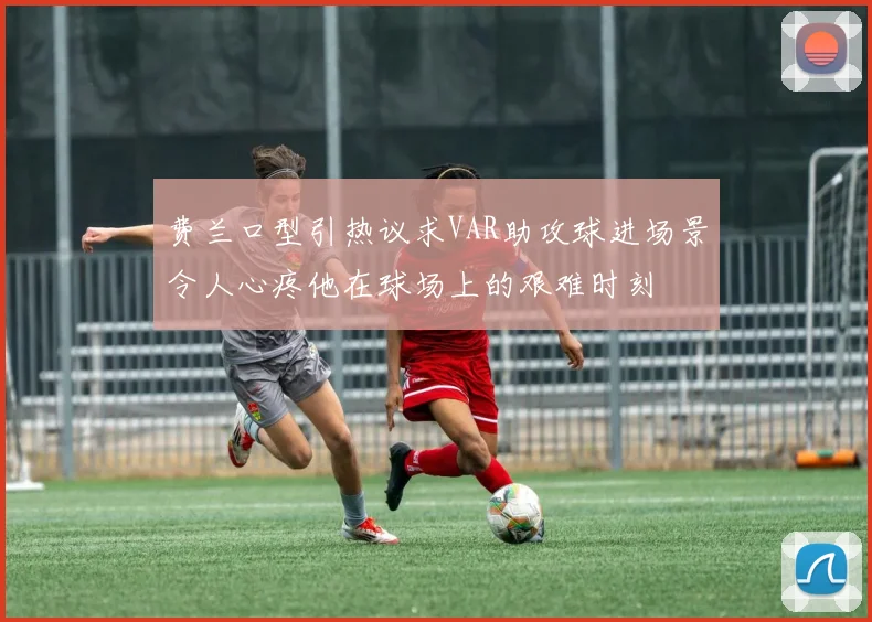 费兰口型引热议求VAR助攻球进场景令人心疼他在球场上的艰难时刻
