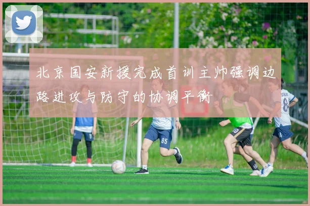 北京国安新援完成首训主帅强调边路进攻与防守的协调平衡