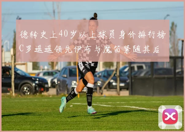 德转史上40岁以上球员身价排行榜C罗遥遥领先伊布与魔笛紧随其后