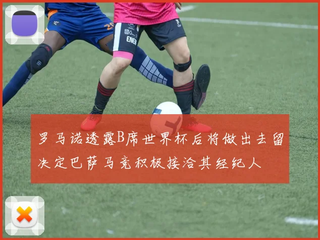罗马诺透露B席世界杯后将做出去留决定巴萨马竞积极接洽其经纪人