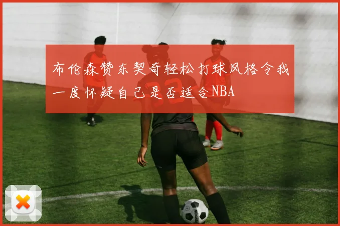 布伦森赞东契奇轻松打球风格令我一度怀疑自己是否适合NBA