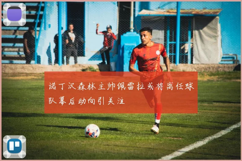 诺丁汉森林主帅佩雷拉或将离任球队幕后动向引关注